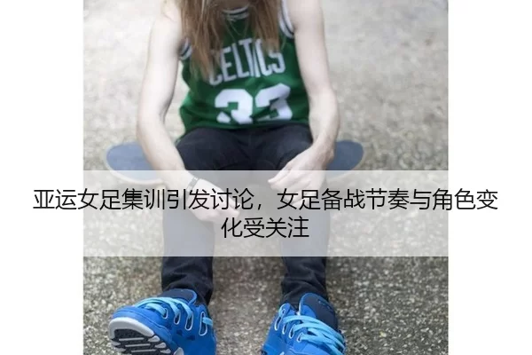 亚运女足集训引发讨论，女足备战节奏与角色变化受关注